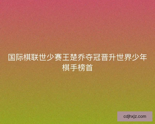 国际棋联世少赛王楚乔夺冠晋升世界少年棋手榜首