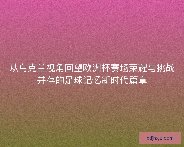 从乌克兰视角回望欧洲杯赛场荣耀与挑战并存的足球记忆新时代篇章 从乌克兰视角回望欧洲杯赛场荣耀与挑战并存的足球记忆新时代篇章