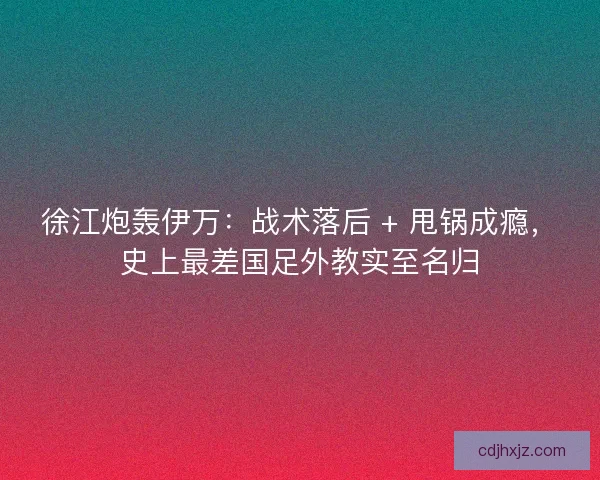 徐江炮轰伊万：战术落后 + 甩锅成瘾，史上最差国足外教实至名归