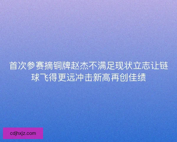 首次参赛摘铜牌赵杰不满足现状立志让链球飞得更远冲击新高再创佳绩
