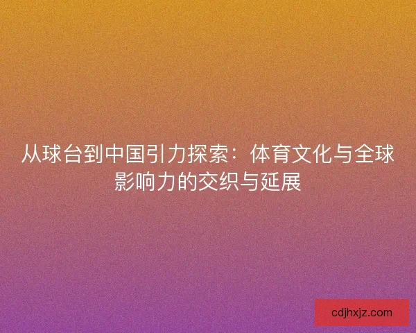 从球台到中国引力探索:体育文化与全球影响力的交织与延展 从球台到中国引力探索:体育文化与全球影响力的交织与延展