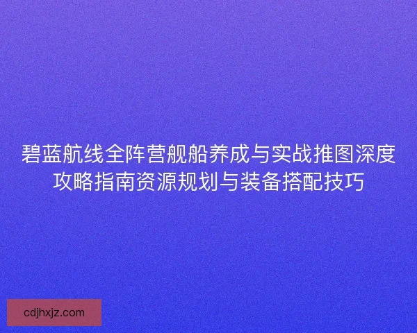 碧蓝航线全阵营舰船养成与实战推图深度攻略指南资源规划与装备搭配技巧