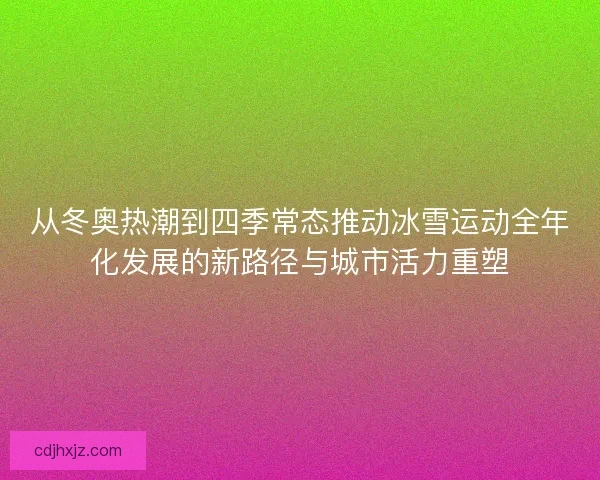 从冬奥热潮到四季常态推动冰雪运动全年化发展的新路径与城市活力重塑 从冬奥热潮到四季常态推动冰雪运动全年化发展的新路径与城市活力重塑