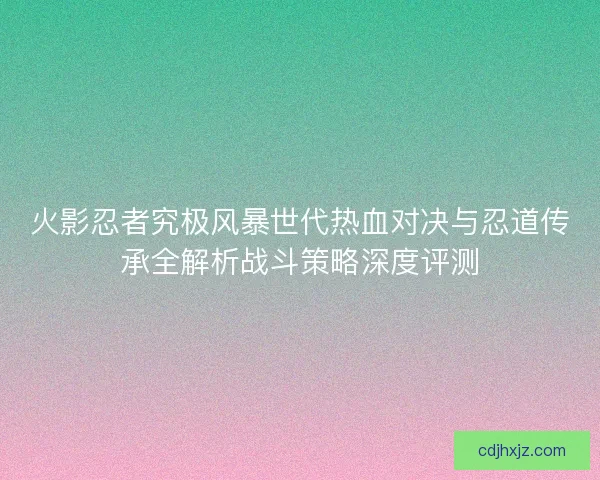 火影忍者究极风暴世代热血对决与忍道传承全解析战斗策略深度评测 火影忍者究极风暴世代热血对决与忍道传承全解析战斗策略深度评测