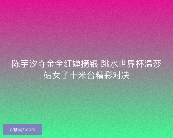 陈芋汐夺金全红婵摘银 跳水世界杯温莎站女子十米台精彩对决 陈芋汐夺金全红婵摘银 跳水世界杯温莎站女子十米台精彩对决