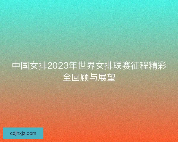 中国女排2023年世界女排联赛征程精彩全回顾与展望 中国女排2023年世界女排联赛征程精彩全回顾与展望