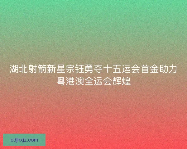 湖北射箭新星宗钰勇夺十五运会首金助力粤港澳全运会辉煌 湖北射箭新星宗钰勇夺十五运会首金助力粤港澳全运会辉煌